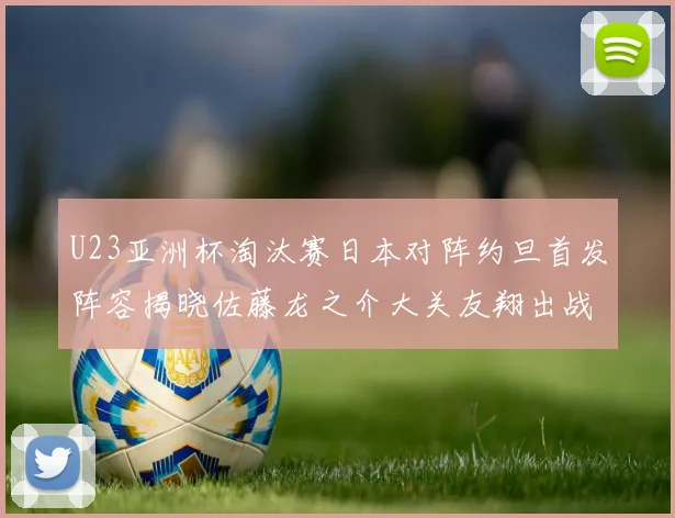 U23亚洲杯淘汰赛日本对阵约旦首发阵容揭晓佐藤龙之介大关友翔出战