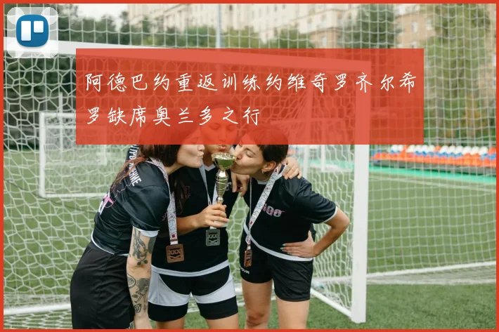 阿德巴约重返训练约维奇罗齐尔希罗缺席奥兰多之行