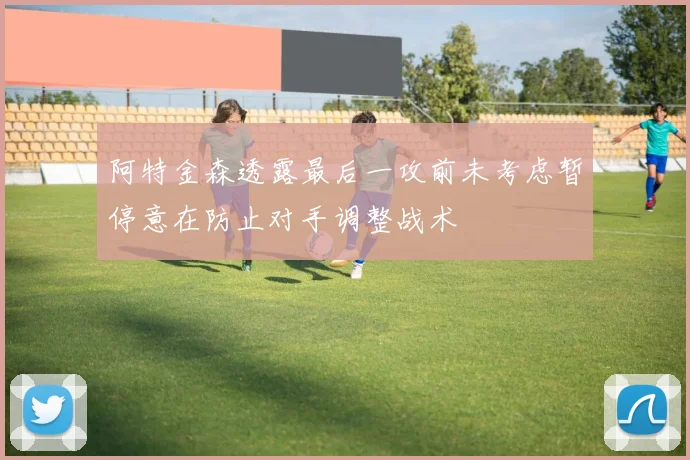 阿特金森透露最后一攻前未考虑暂停意在防止对手调整战术