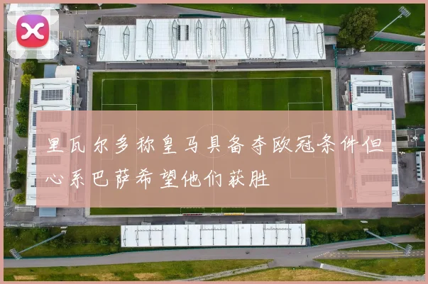 里瓦尔多称皇马具备夺欧冠条件但心系巴萨希望他们获胜