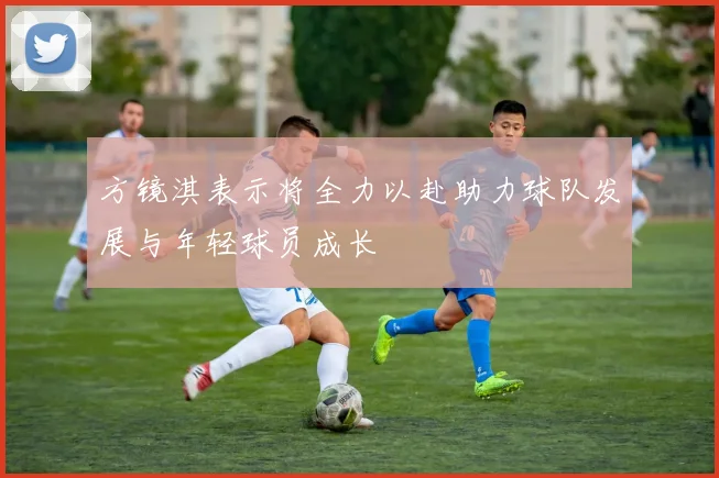 方镜淇表示将全力以赴助力球队发展与年轻球员成长