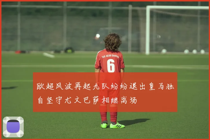欧超风波再起九队纷纷退出皇马独自坚守尤文巴萨相继离场