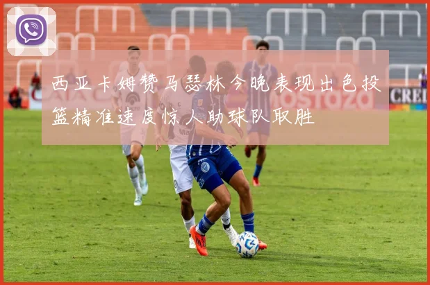 西亚卡姆赞马瑟林今晚表现出色投篮精准速度惊人助球队取胜