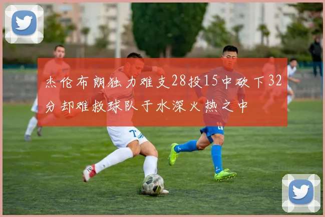 杰伦布朗独力难支28投15中砍下32分却难救球队于水深火热之中
