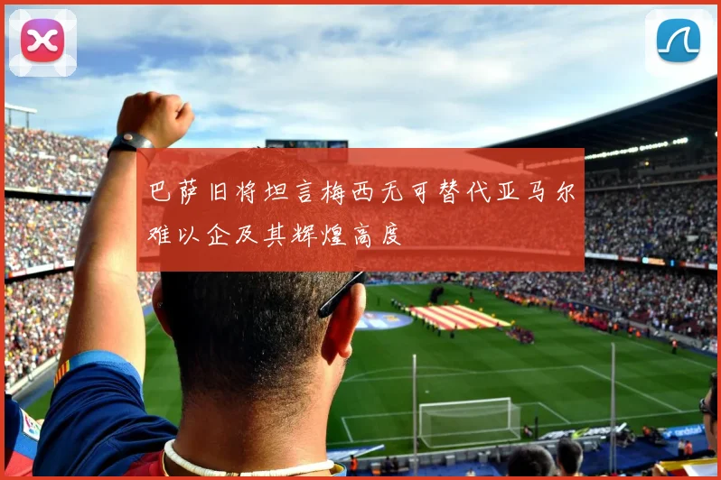 巴萨旧将坦言梅西无可替代亚马尔难以企及其辉煌高度
