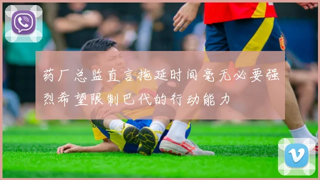 药厂总监直言拖延时间毫无必要强烈希望限制巴代的行动能力