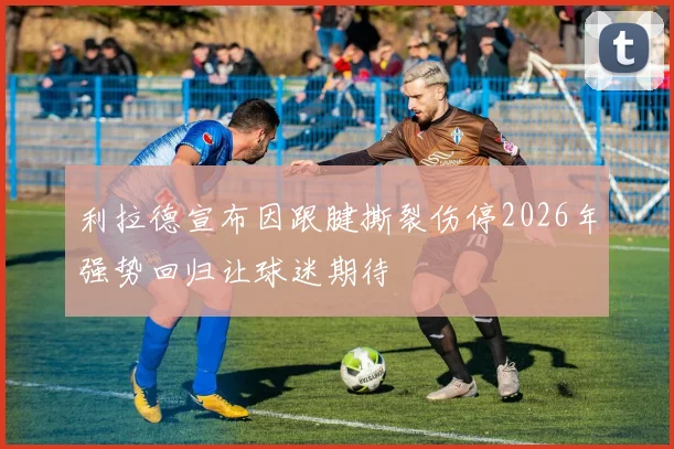 利拉德宣布因跟腱撕裂伤停2026年强势回归让球迷期待