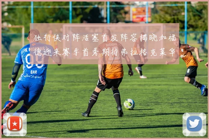 独行侠对阵活塞首发阵容揭晓加福德迎来赛季首秀期待弗拉格克莱华盛顿克里斯蒂表现