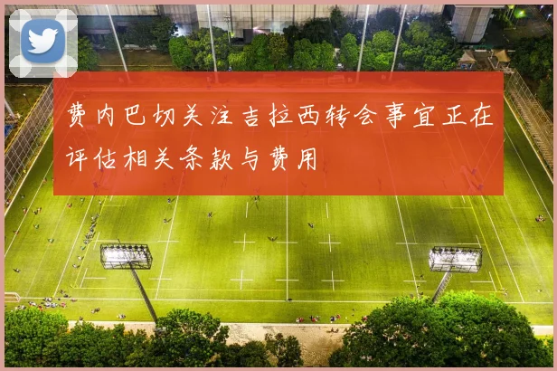 费内巴切关注吉拉西转会事宜正在评估相关条款与费用