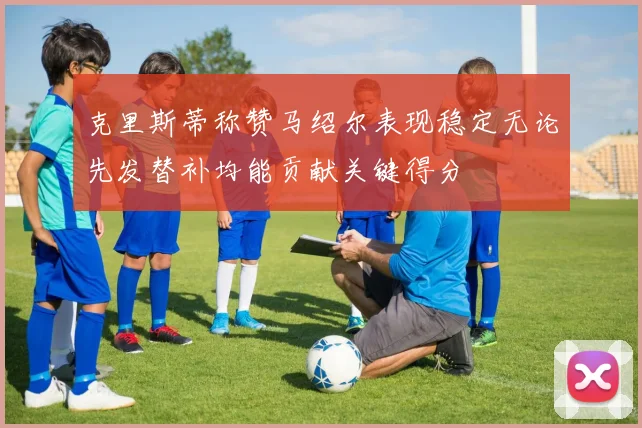 克里斯蒂称赞马绍尔表现稳定无论先发替补均能贡献关键得分