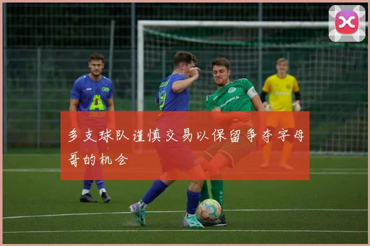 多支球队谨慎交易以保留争夺字母哥的机会