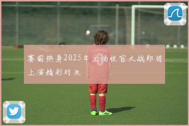 赛前热身2025年主场收官大战即将上演精彩对决