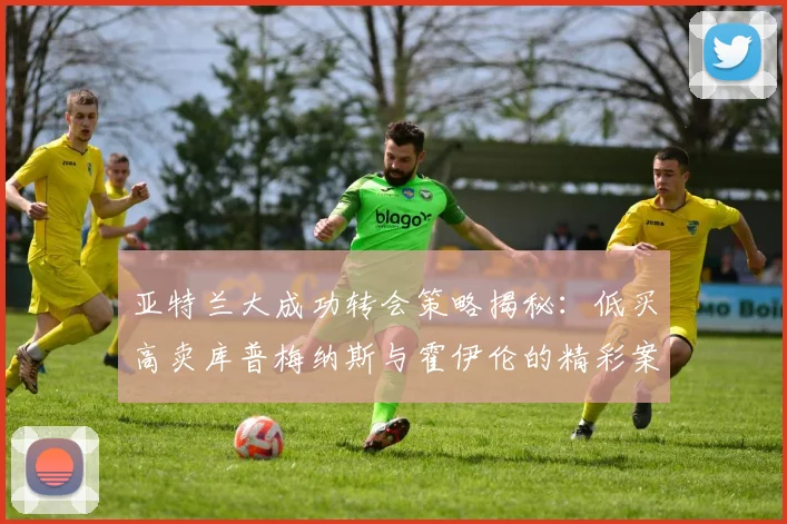 亚特兰大成功转会策略揭秘：低买高卖库普梅纳斯与霍伊伦的精彩案例