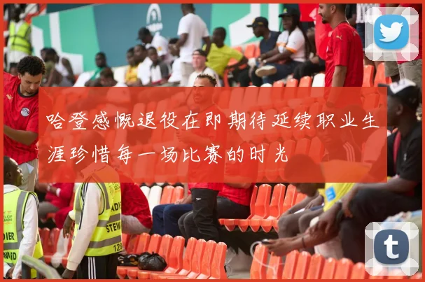 哈登感慨退役在即期待延续职业生涯珍惜每一场比赛的时光