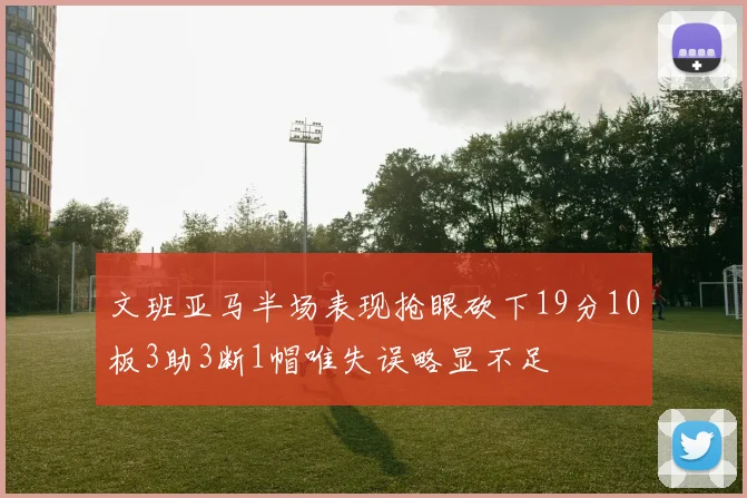 文班亚马半场表现抢眼砍下19分10板3助3断1帽唯失误略显不足