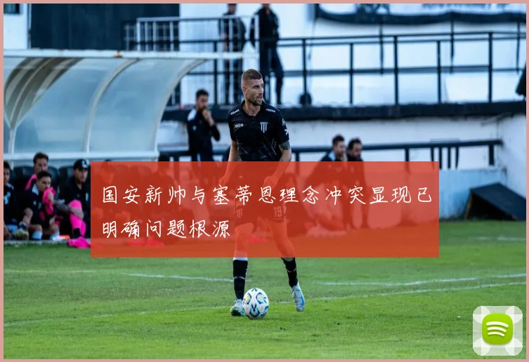 国安新帅与塞蒂恩理念冲突显现已明确问题根源