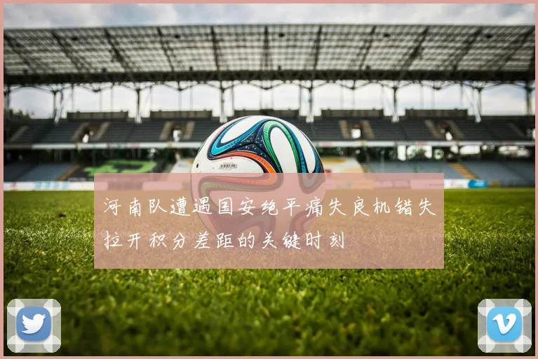 河南队遭遇国安绝平痛失良机错失拉开积分差距的关键时刻
