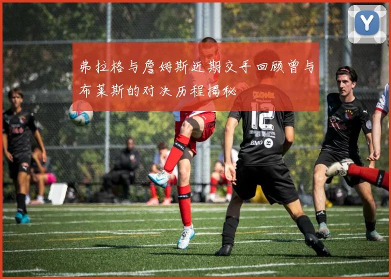弗拉格与詹姆斯近期交手回顾曾与布莱斯的对决历程揭秘