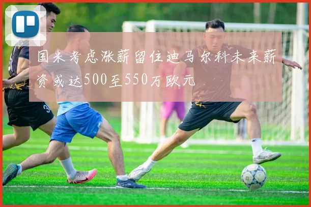 国米考虑涨薪留住迪马尔科未来薪资或达500至550万欧元