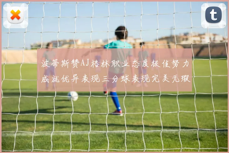 波蒂斯赞AJ格林职业态度极佳努力成就优异表现三分球表现完美无瑕